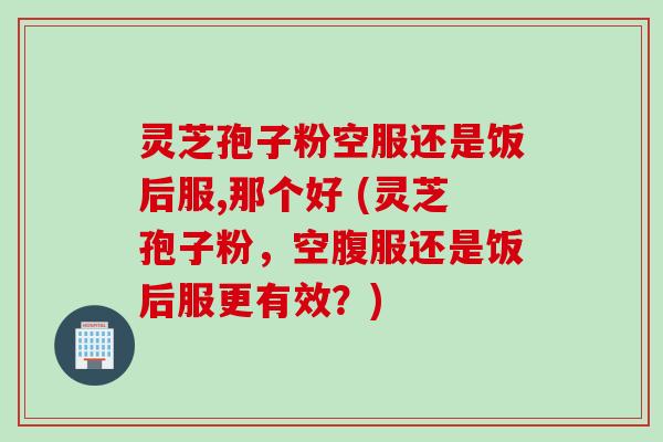 灵芝孢子粉空服还是饭后服,那个好 (灵芝孢子粉，空腹服还是饭后服更有效？)