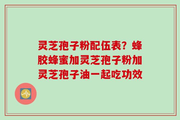 灵芝孢子粉配伍表？蜂胶蜂蜜加灵芝孢子粉加灵芝孢子油一起吃功效