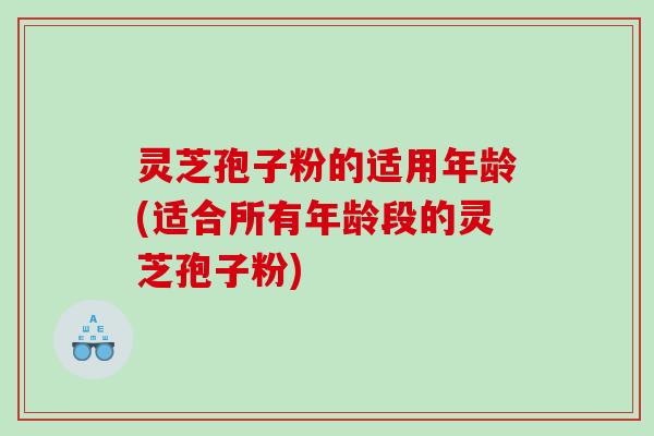 灵芝孢子粉的适用年龄(适合所有年龄段的灵芝孢子粉)