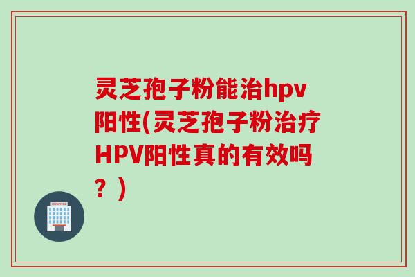 灵芝孢子粉能治hpv阳性(灵芝孢子粉治疗HPV阳性真的有效吗？)