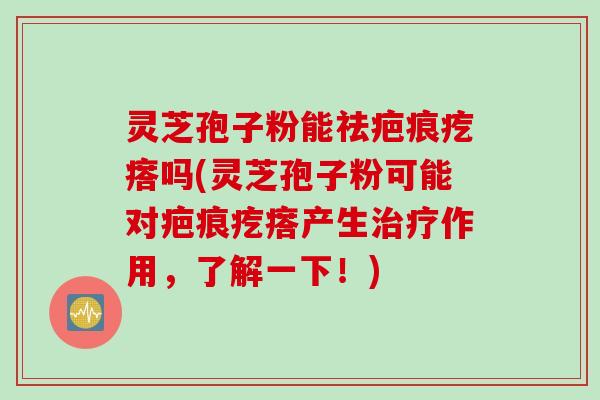 灵芝孢子粉能祛疤痕疙瘩吗(灵芝孢子粉可能对疤痕疙瘩产生治疗作用，了解一下！)