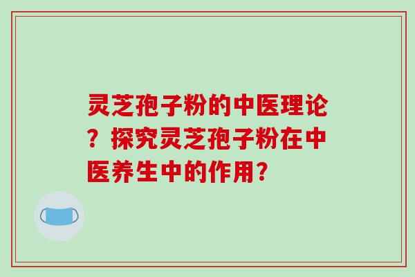 灵芝孢子粉的中医理论？探究灵芝孢子粉在中医养生中的作用？