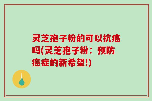 灵芝孢子粉的可以抗癌吗(灵芝孢子粉：预防癌症的新希望!)