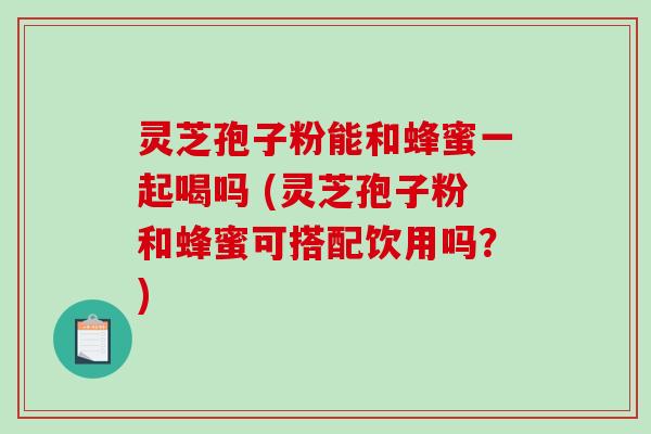 灵芝孢子粉能和蜂蜜一起喝吗 (灵芝孢子粉和蜂蜜可搭配饮用吗？)