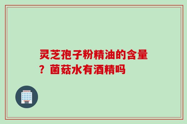 灵芝孢子粉精油的含量？菌菇水有酒精吗