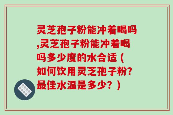 灵芝孢子粉能冲着喝吗,灵芝孢子粉能冲着喝吗多少度的水合适 (如何饮用灵芝孢子粉？佳水温是多少？)