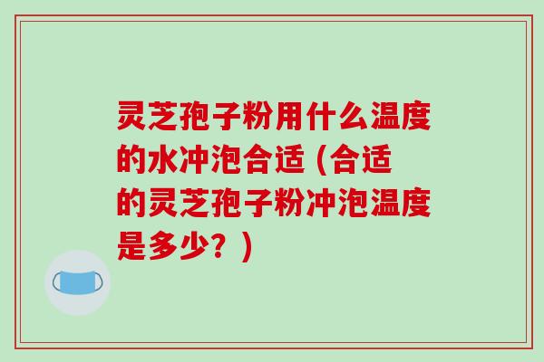 灵芝孢子粉用什么温度的水冲泡合适 (合适的灵芝孢子粉冲泡温度是多少？)