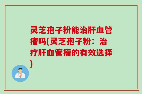 灵芝孢子粉能治肝血管瘤吗(灵芝孢子粉：治疗肝血管瘤的有效选择)