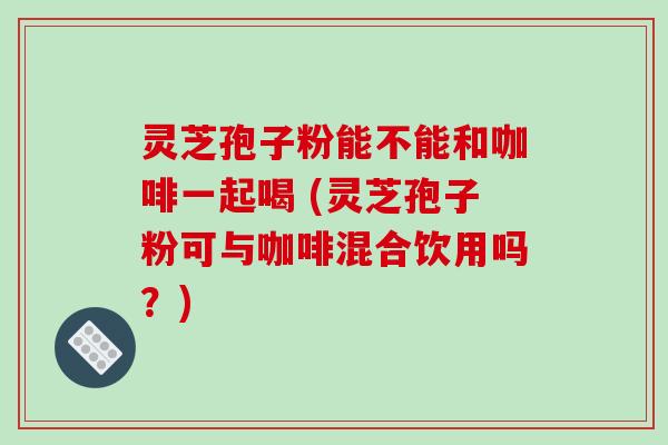 灵芝孢子粉能不能和咖啡一起喝 (灵芝孢子粉可与咖啡混合饮用吗？)