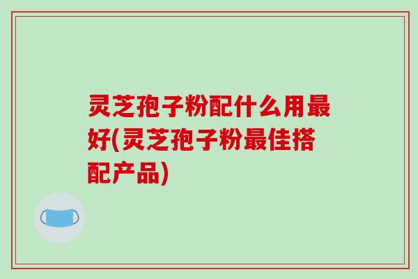 灵芝孢子粉配什么用最好(灵芝孢子粉最佳搭配产品)