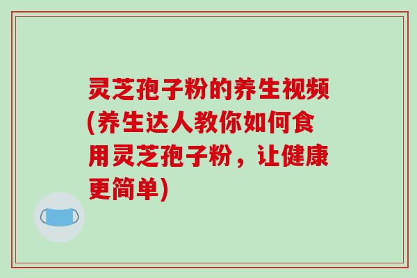 灵芝孢子粉的养生视频(养生达人教你如何食用灵芝孢子粉，让健康更简单)