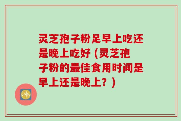 灵芝孢子粉足早上吃还是晚上吃好 (灵芝孢子粉的最佳食用时间是早上还是晚上？)