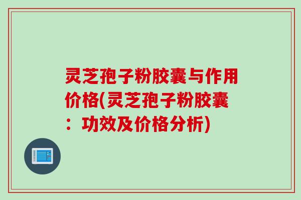 灵芝孢子粉胶囊与作用价格(灵芝孢子粉胶囊：功效及价格分析)