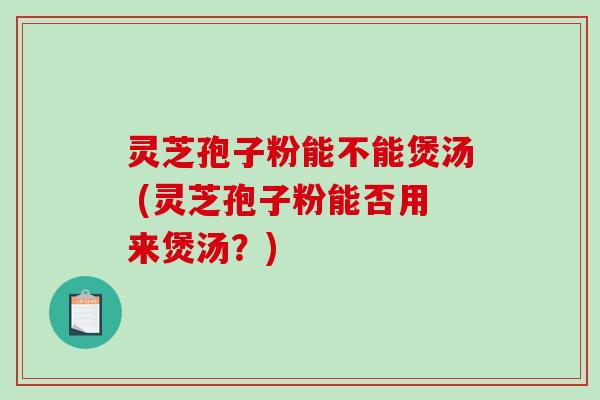 灵芝孢子粉能不能煲汤 (灵芝孢子粉能否用来煲汤？)