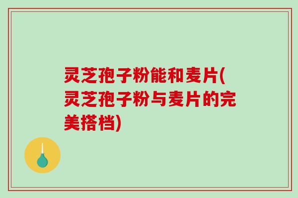 灵芝孢子粉能和麦片(灵芝孢子粉与麦片的完美搭档)