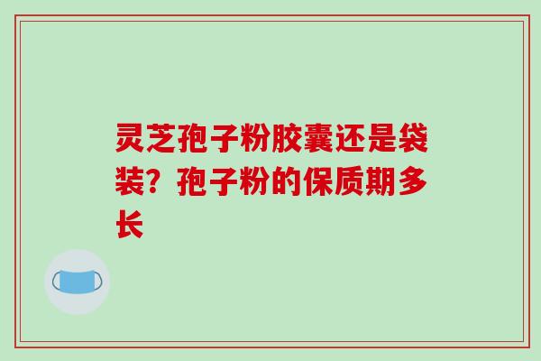 灵芝孢子粉胶囊还是袋装？孢子粉的保质期多长