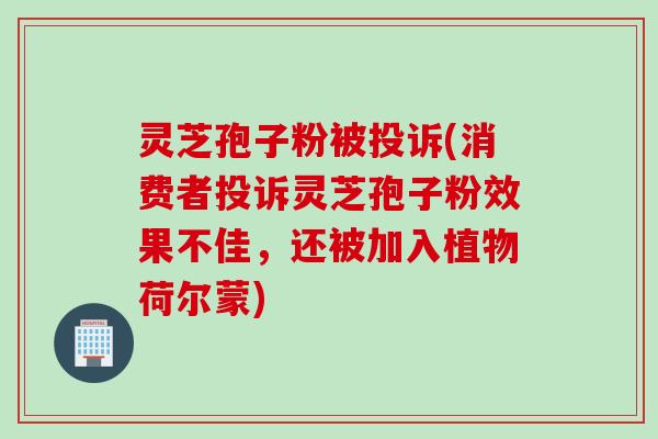 灵芝孢子粉被投诉(消费者投诉灵芝孢子粉效果不佳，还被加入植物荷尔蒙)