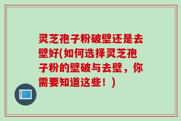 灵芝孢子粉破壁还是去壁好(如何选择灵芝孢子粉的壁破与去壁，你需要知道这些！)