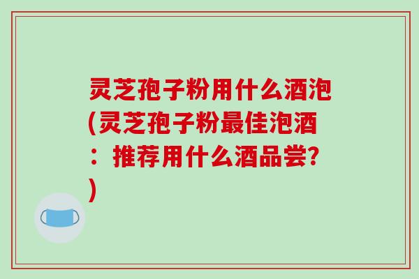 灵芝孢子粉用什么酒泡(灵芝孢子粉最佳泡酒：推荐用什么酒品尝？)