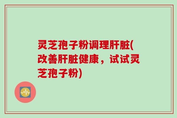 灵芝孢子粉调理肝脏(改善肝脏健康，试试灵芝孢子粉)