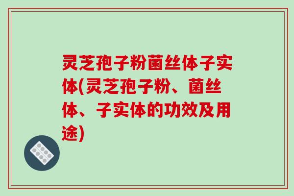 灵芝孢子粉菌丝体子实体(灵芝孢子粉、菌丝体、子实体的功效及用途)