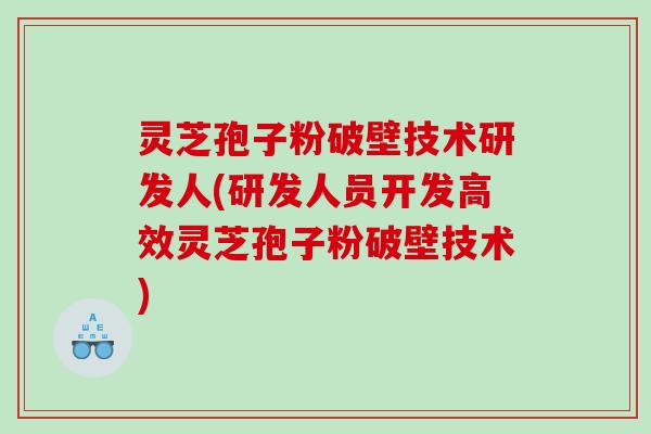 灵芝孢子粉破壁技术研发人(研发人员开发高效灵芝孢子粉破壁技术)