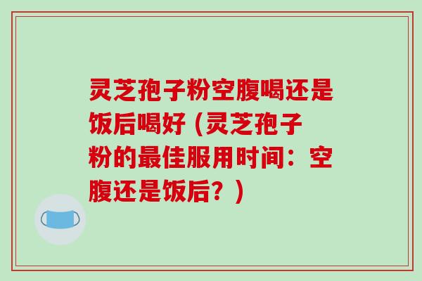 灵芝孢子粉空腹喝还是饭后喝好 (灵芝孢子粉的最佳服用时间：空腹还是饭后？)