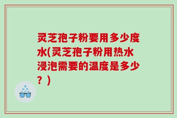 灵芝孢子粉要用多少度水(灵芝孢子粉用热水浸泡需要的温度是多少？)