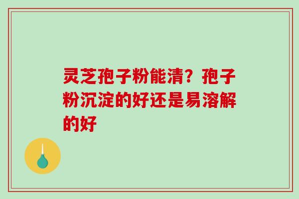 灵芝孢子粉能清？孢子粉沉淀的好还是易溶解的好