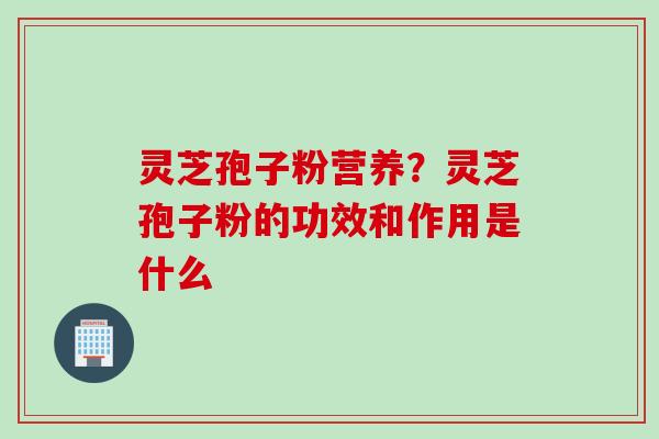 灵芝孢子粉营养？灵芝孢子粉的功效和作用是什么