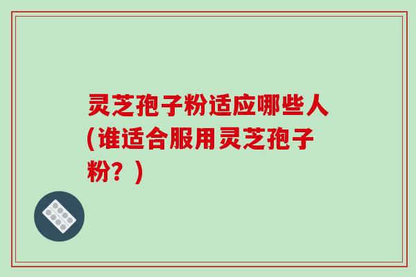 灵芝孢子粉适应哪些人(谁适合服用灵芝孢子粉？)