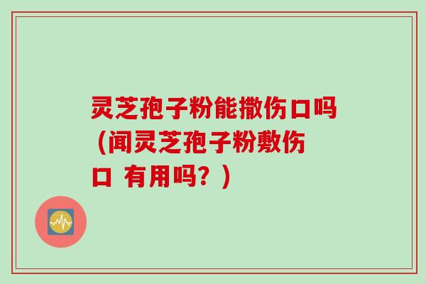 灵芝孢子粉能撒伤口吗 (闻灵芝孢子粉敷伤口 有用吗？)