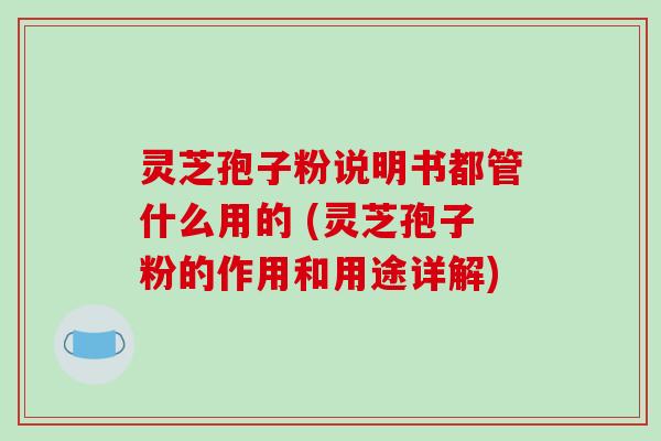 灵芝孢子粉说明书都管什么用的 (灵芝孢子粉的作用和用途详解)