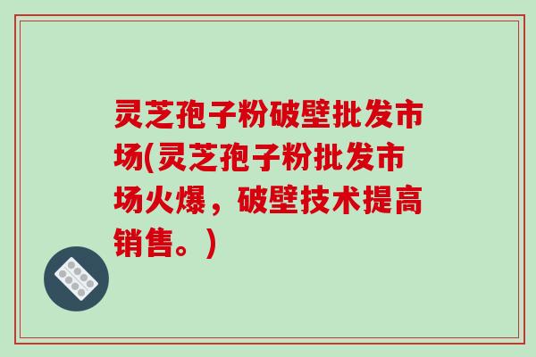 灵芝孢子粉破壁批发市场(灵芝孢子粉批发市场火爆，破壁技术提高销售。)