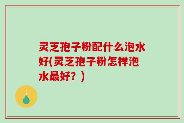 灵芝孢子粉配什么泡水好(灵芝孢子粉怎样泡水最好？)