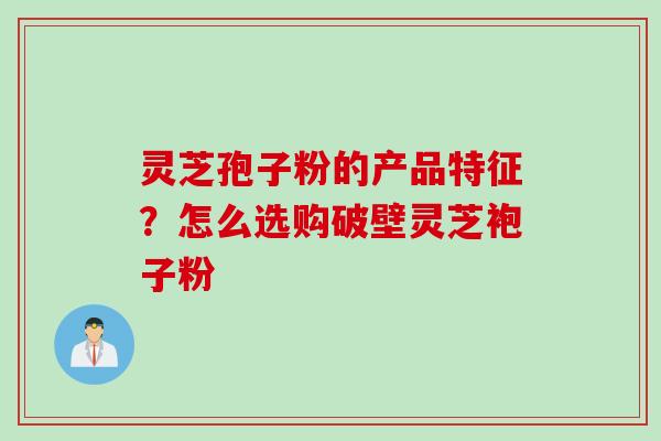灵芝孢子粉的产品特征？怎么选购破壁灵芝袍子粉