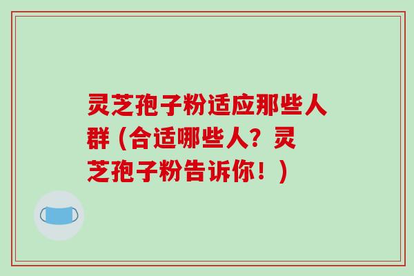 灵芝孢子粉适应那些人群 (合适哪些人？灵芝孢子粉告诉你！)