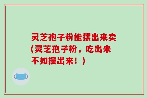 灵芝孢子粉能摆出来卖(灵芝孢子粉，吃出来不如摆出来！)