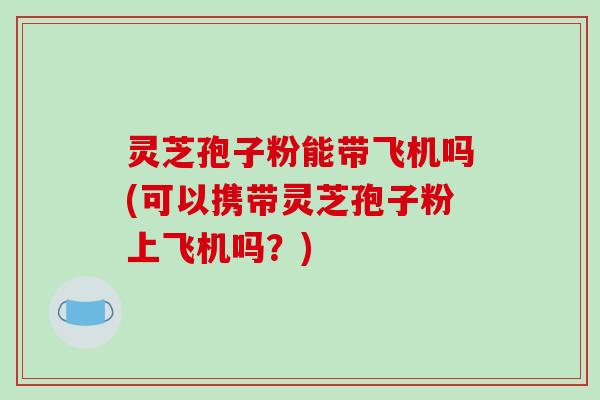灵芝孢子粉能带飞机吗(可以携带灵芝孢子粉上飞机吗？)