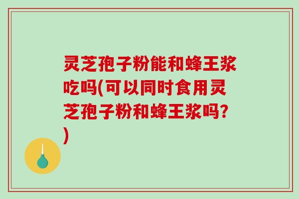 灵芝孢子粉能和蜂王浆吃吗(可以同时食用灵芝孢子粉和蜂王浆吗？)