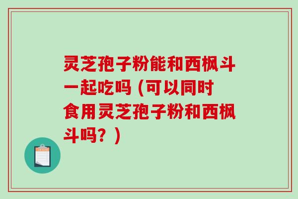 灵芝孢子粉能和西枫斗一起吃吗 (可以同时食用灵芝孢子粉和西枫斗吗？)