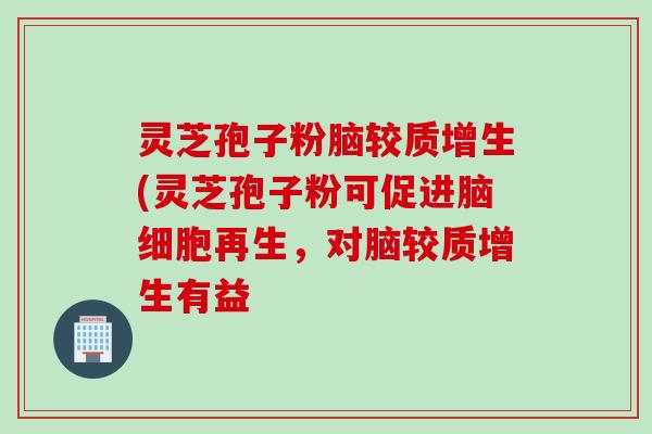 灵芝孢子粉脑较质增生(灵芝孢子粉可促进脑细胞再生,对脑较质增生有益 灵芝孢子粉脑较质增生(灵芝孢子粉可促进脑细胞再生,对脑较质增生有益