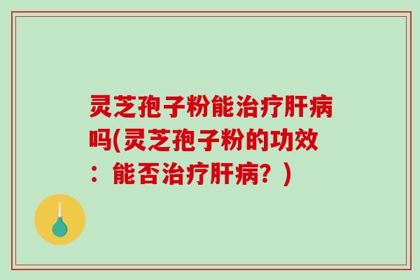 灵芝孢子粉能治疗肝病吗(灵芝孢子粉的功效：能否治疗肝病？)