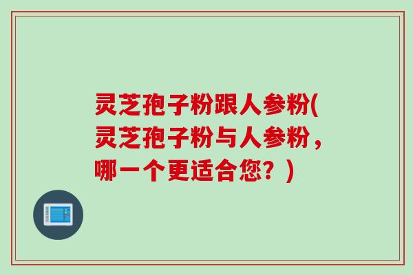 灵芝孢子粉跟人参粉(灵芝孢子粉与人参粉，哪一个更适合您？)