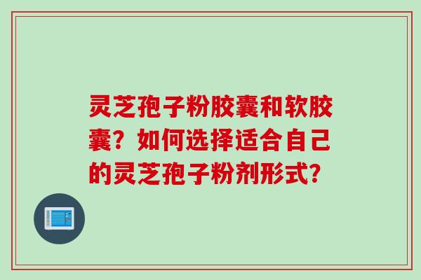 灵芝孢子粉胶囊和软胶囊？如何选择适合自己的灵芝孢子粉剂形式？