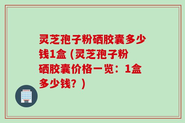 灵芝孢子粉硒胶囊多少钱1盒 (灵芝孢子粉硒胶囊价格一览：1盒多少钱？)
