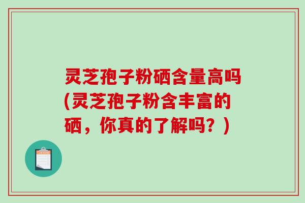 灵芝孢子粉硒含量高吗(灵芝孢子粉含丰富的硒，你真的了解吗？)