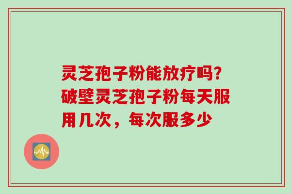 灵芝孢子粉能放疗吗？破壁灵芝孢子粉每天服用几次，每次服多少