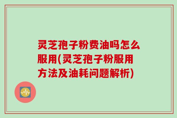 灵芝孢子粉费油吗怎么服用(灵芝孢子粉服用方法及油耗问题解析)