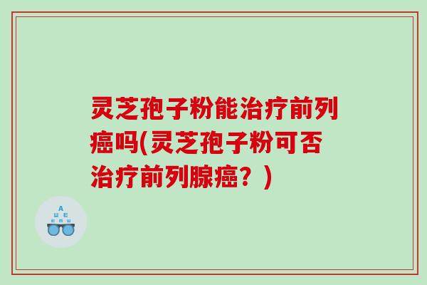 灵芝孢子粉能治疗前列癌吗(灵芝孢子粉可否治疗前列腺癌？)